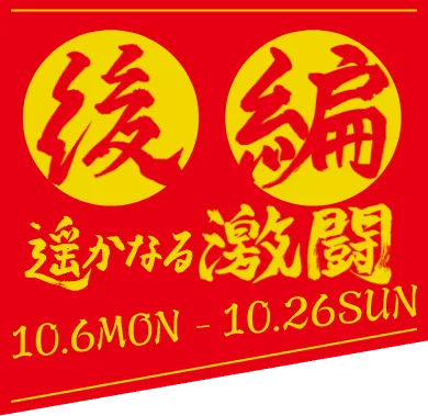 後編 遥かなる激闘 10.6 mon - 10.26 sun coming soon