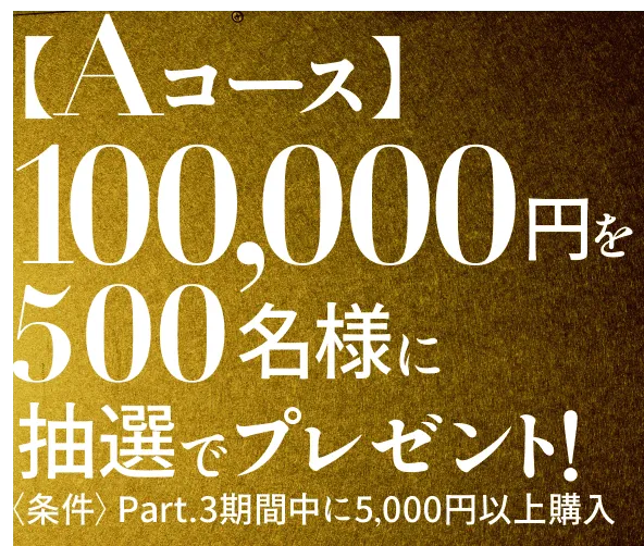 Aコース 100,000円を500名様に抽選でプレゼント! <条件>Part.3期間中に5,000円以上購入