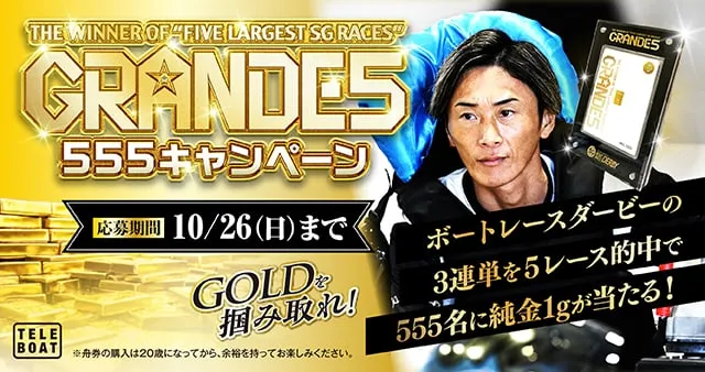GRANDE5 555キャンペーン 応募期間10/26（日）まで GOLDを掴み取れ! ボートレースダービーの3連単を5レース的中で555名に純金1kgが当たる! テレボート 舟券の購入は20歳になってから、余裕をもってお楽しみください