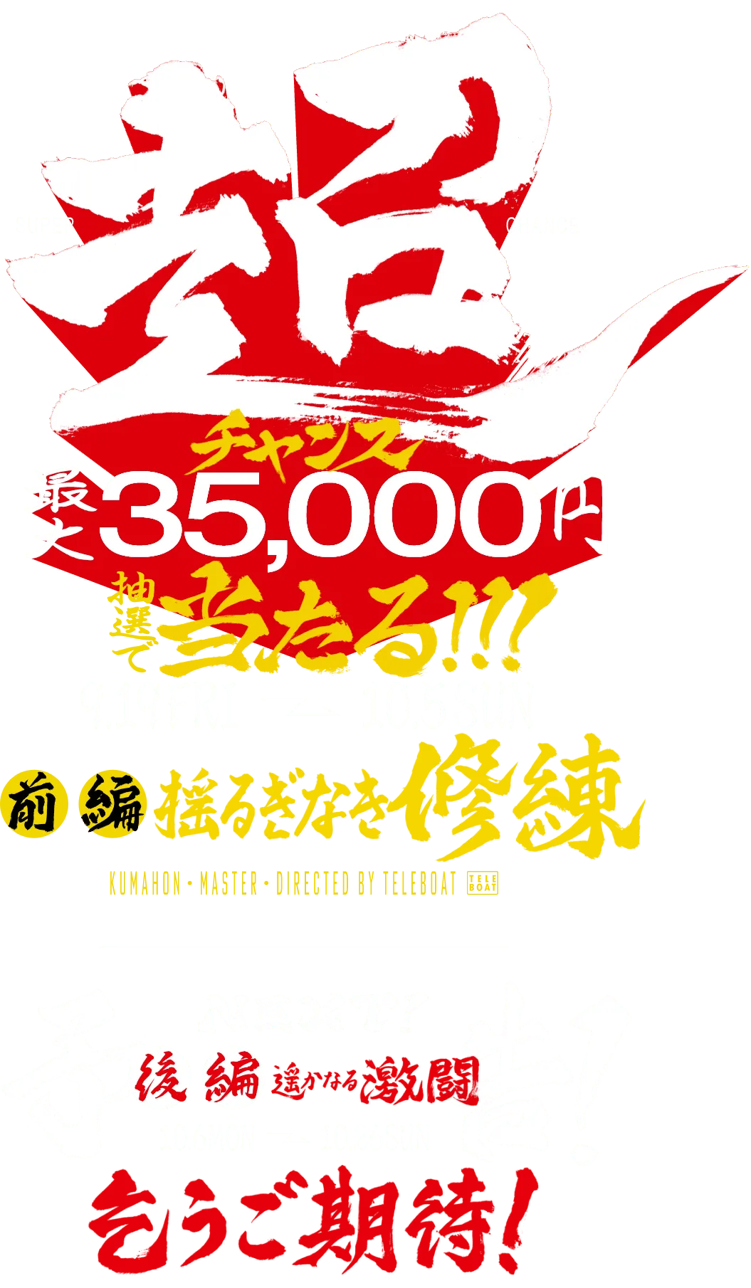 超チャンス 最大35,000円 抽選で当たる!!! 9.19 fri - 10.5 sun 前編 揺るぎなき修練 next! 予告! 後編 遥かなる激闘 10.6 mon - 10.26 sun 乞うご期待!